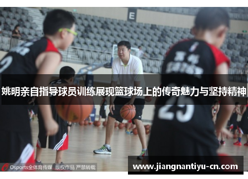 姚明亲自指导球员训练展现篮球场上的传奇魅力与坚持精神