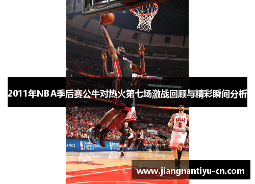 2011年NBA季后赛公牛对热火第七场激战回顾与精彩瞬间分析