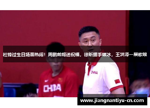 杜锋过生日场面热闹！周鹏戴帽送祝福，徐昕握手破冰，王洪泽一展歌喉